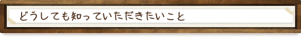 どうしても知っておいていただきたいこと