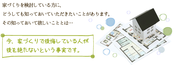 知っておいていただきたいことがあります。その知っておいて欲しいこととは・・・ 今、家づくりで後悔している人が後を絶たないという事実です。