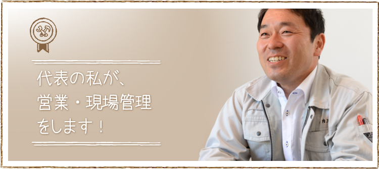 代表の私が営業・現場管理をさせていただく・・・これは私達の家づくりの基本です。