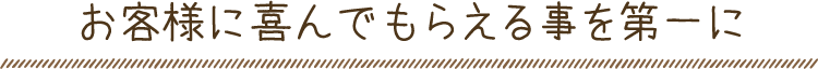 お客様に喜んでもらえる事を第一に